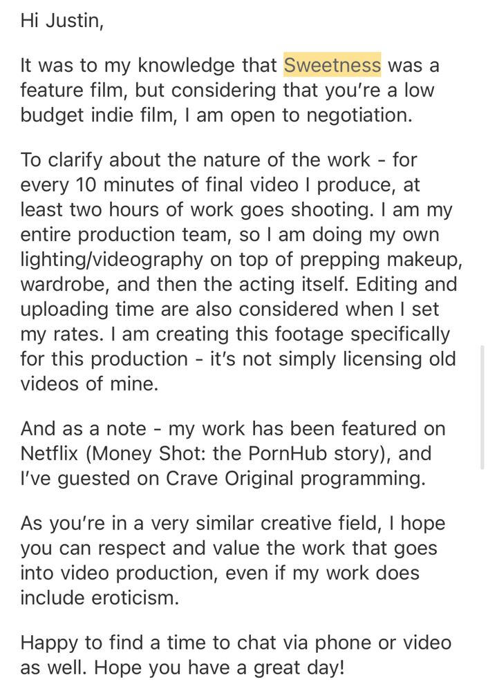 an email from Gwen to Justin and Emma: Hi Justin,

It was to my knowledge that Sweetness was a feature film, but considering that you’re a low budget indie film, I am open to negotiation.

To clarify about the nature of the work - for every 10 minutes of final video I produce, at least two hours of work goes shooting. I am my entire production team, so I am doing my own lighting/videography on top of prepping makeup, wardrobe, and then the acting itself. Editing and uploading time are also considered when I set my rates. I am creating this footage specifically for this production - it’s not simply licensing old videos of mine.

And as a note - my work has been featured on Netflix (Money Shot: the PornHub story), and I’ve guested on Crave Original programming.

As you’re in a very similar creative field, I hope you can respect and value the work that goes into video production, even if my work does include eroticism.

Happy to find a time to chat via phone or video as well. Hope you have a great day! 