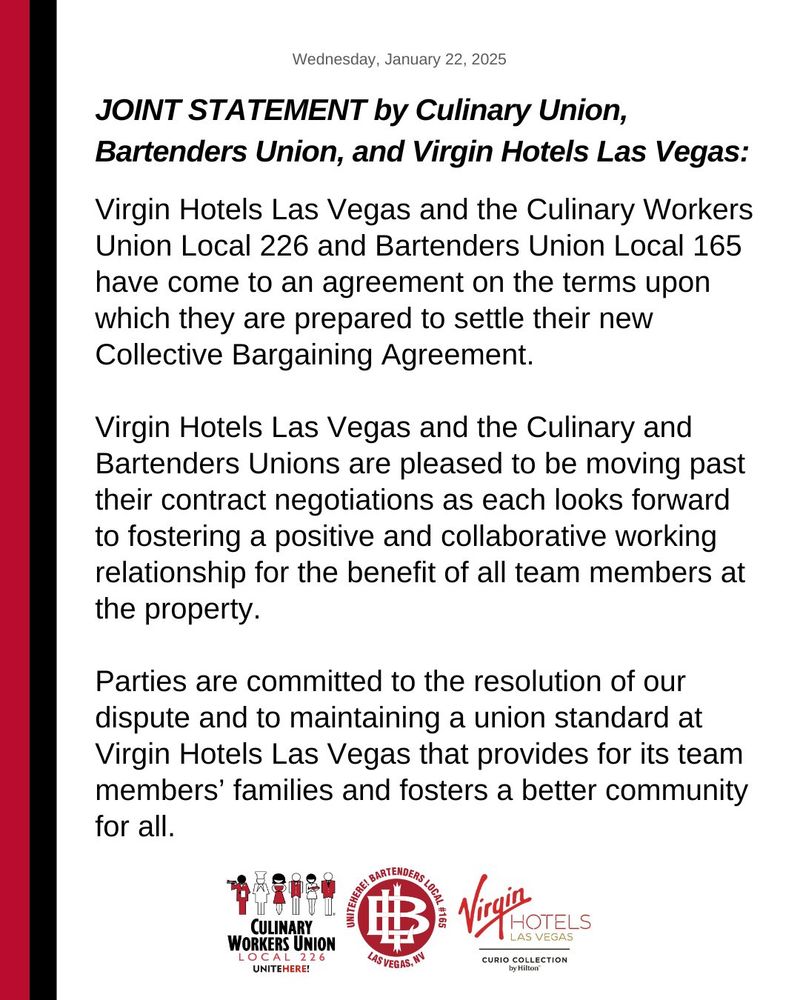 JOINT STATEMENT by Culinary Union, Bartenders Union, and Virgin Hotels Las Vegas:

Virgin Hotels Las Vegas and the Culinary Workers Union Local 226 and Bartenders Union Local 165 have come to an agreement on the terms upon which they are prepared to settle their new Collective Bargaining Agreement.

Virgin Hotels Las Vegas and the Culinary and Bartenders Unions are pleased to be moving past their contract negotiations as each looks forward to fostering a positive and collaborative working relationship for the benefit of all team members at the property. 

Parties are committed to the resolution of our dispute and to maintaining a union standard at Virgin Hotels Las Vegas that provides for its team members’ families and fosters a better community for all.
