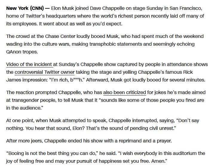 Text grab from a CNN article.  Key passages include 'Video of the incident at Sunday's Chappelle show captured by people in attendance shows the controversial Twitter owner taking the stage and yelling Chappelle's famous Rick James impression "I'm rich, b***h." Afterwards, Musk got loudly booked for several minutes.' as well as quotes from Dave Chappelle "sounds like some of those people you fired are in the audience" and "Don't say nothing, You hear that sound, Elon? That's the sound of pending civil unrest."
