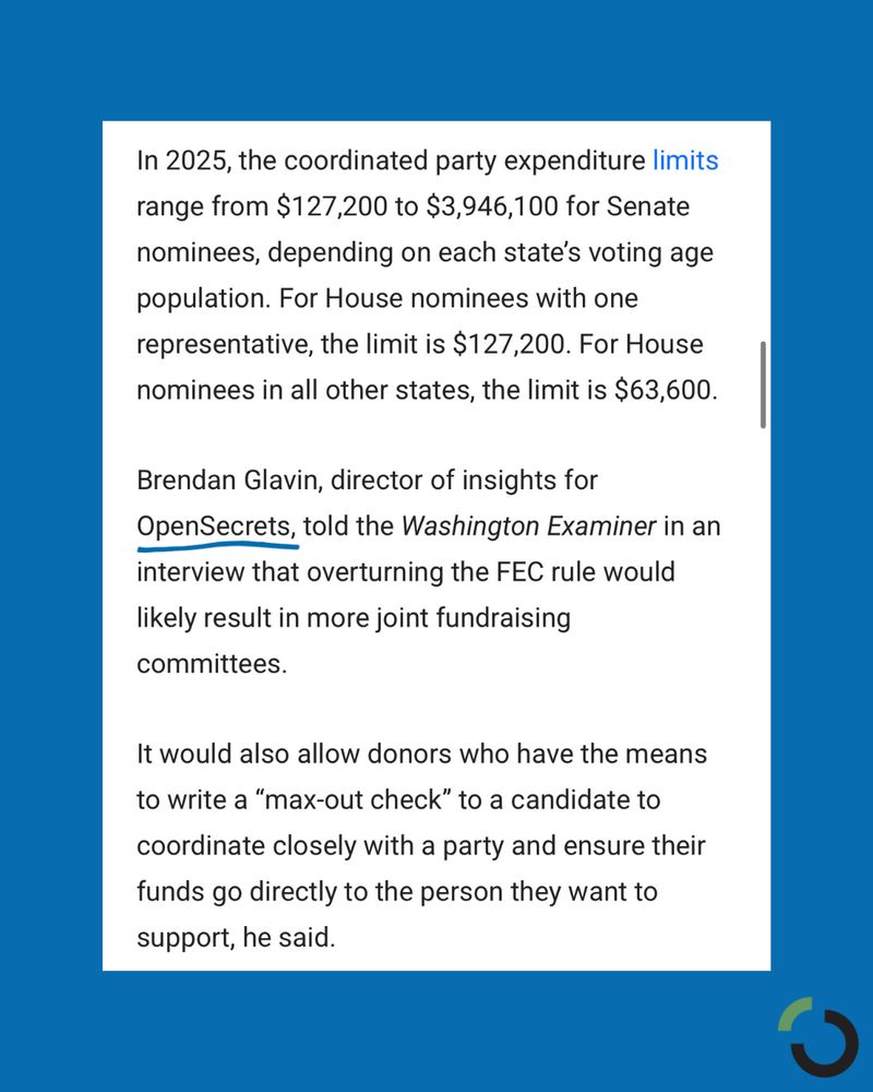 Text from the article:

In 2025, the coordinated party expenditure limits range from $127,200 to $3,946,100 for Senate nominees, depending on each state’s voting age population. For House nominees with one representative, the limit is $127,200. For House nominees in all other states, the limit is $63,600.

Brendan Glavin, director of insights for OpenSecrets, told the Washington Examiner in an interview that overturning the FEC rule would likely result in more joint fundraising committees. 

It would also allow donors who have the means to write a “max-out check” to a candidate to coordinate closely with a party and ensure their funds go directly to the person they want to support, he said.