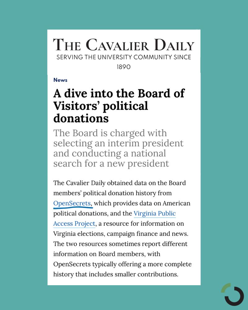 Headline: "A dive into the Board of Visitors political donations"

Text from article: The Cavalier Daily obtained data on the Board members’ political donation history from OpenSecrets, which provides data on American political donations, and the Virginia Public Access Project, a resource for information on Virginia elections, campaign finance and news. The two resources sometimes report different information on Board members, with OpenSecrets typically offering a more complete history that includes smaller contributions.