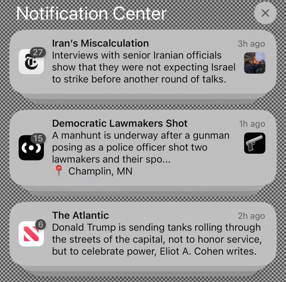 Notifications on a Lock Screen that read:

Iran's Miscalculation
Interviews with senior Iranian officials show that they were not expecting Israel to strike before another round of talks.
3h ago

Democratic Lawmakers Shot
A manhunt is underway after a gunman posing as a police officer shot two lawmakers and their spo...
Champlin, MN
1h ago

The Atlantic
2h ago
Donald Trump is sending tanks rolling through the streets of the capital, not to honor service, but to celebrate power, Eliot A. Cohen writes.
