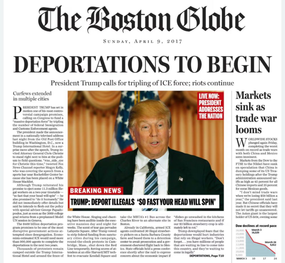 The fake front page of the Boston Globe from 2016, including headlines that read:

Deportations to begin: President Trump calls for tripling of ice force, riots continue. 

Curfew is extended in multiple cities 

Markets sink as trade war looms 