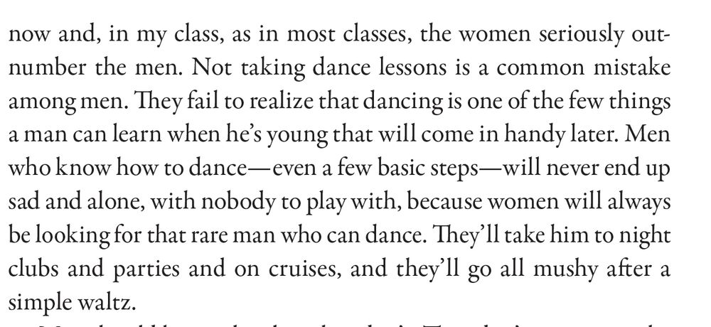 "Not taking dance lessons is a common mistake
among men. They fail to realize that dancing is one of the few things
a man can learn when he’s young that will come in handy later. Men
who know how to dance—even a few basic steps—will never end up
sad and alone, with nobody to play with, because women will always
be looking for that rare man who can dance. They’ll take him to night
clubs and parties and on cruises, and they’ll go all mushy after a
simple waltz." from "Gotta Dance," Collected in I Used to Be Charming