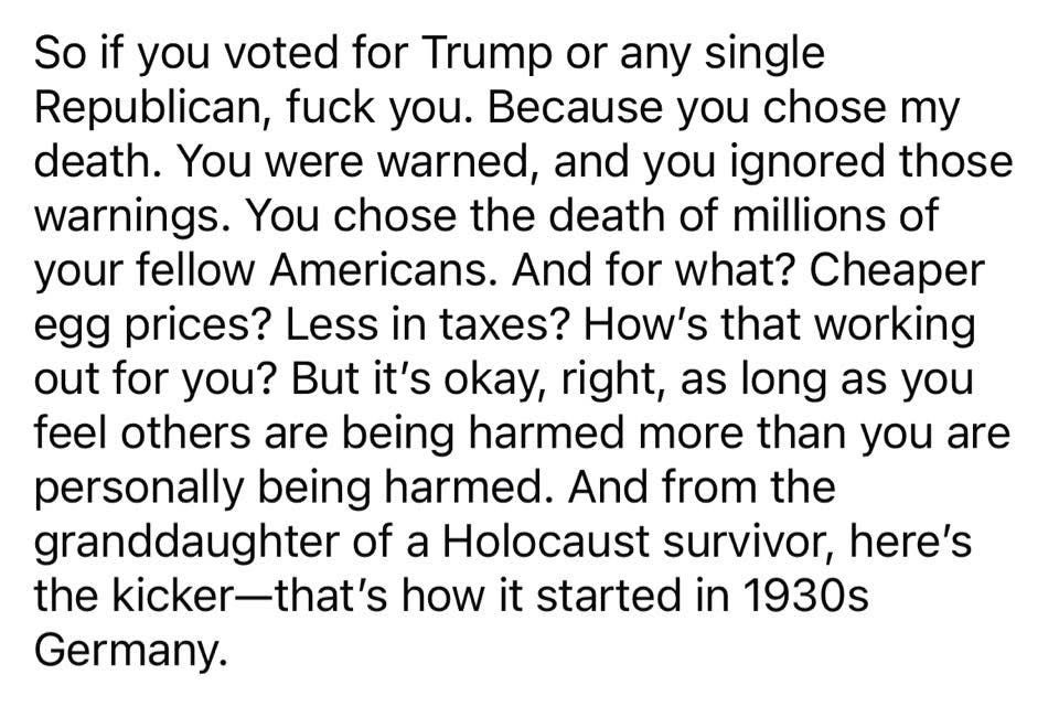 So if you voted for Trump or any single Republican, fuck you. Because you chose my death. You were warned, and you ignored those warnings. You chose the death of millions of your fellow Americans. And for what? Cheaper egg prices? Less in taxes? How’s that working out for you? But it’s okay, right, as long as you feel others are being harmed more than you are personally being harmed. And from the granddaughter of a Holocaust survivor, here’s the kicker—that’s how it started in 1930s Germany. 