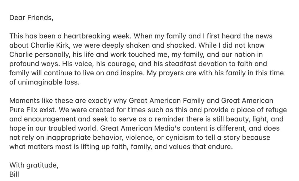 Dear Friends,

This has been a heartbreaking week. When my family and I first heard the news about Charlie Kirk, we were deeply shaken and shocked. While I did not know Charlie personally, his life and work touched me, my family, and our nation in profound ways. His voice, his courage, and his steadfast devotion to faith and family will continue to live on and inspire. My prayers are with his family in this time of unimaginable loss.

Moments like these are exactly why Great American Family and Great American Pure Flix exist. We were created for times such as this and provide a place of refuge and encouragement and seek to serve as a reminder there is still beauty, light, and hope in our troubled world. Great American Media's content is different, and does not rely on inappropriate behavior, violence, or cynicism to tell a story because what matters most is lifting up faith, family, and values that endure.

With gratitude,
Bill