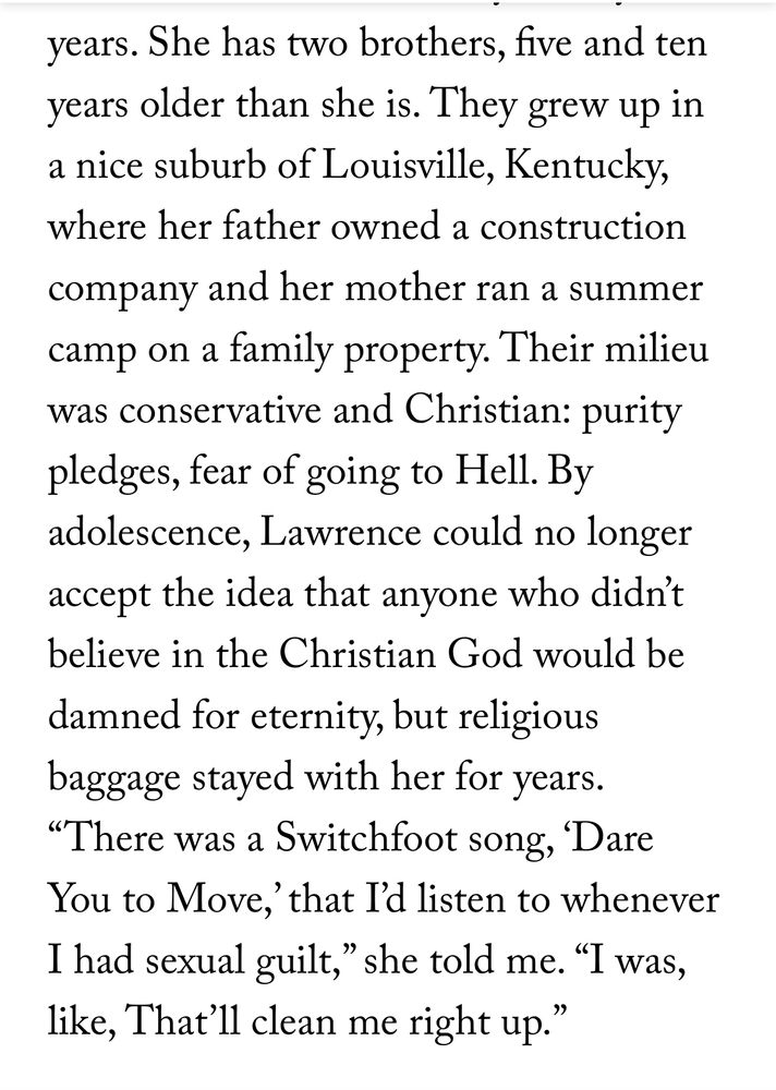 Screenshot of a New Yorker article the reads:  She has two brothers, five and ten years older than she is. They grew up in a nice suburb of Louisville, Kentucky, where her father owned a construction
company and her mother ran a summer camp on a family property. Their milieu was conservative and Christian: purity pledges, fear of going to Hell. By adolescence, Lawrence could no longer accept the idea that anyone who didn't believe in the Christian God would be damned for eternity, but religious baggage stayed with her for years.
"There was a Switchfoot song, 'Dare You to Move, that I'd listen to whenever I had sexual guilt," she told me. "I was, like, That'll clean me right up."