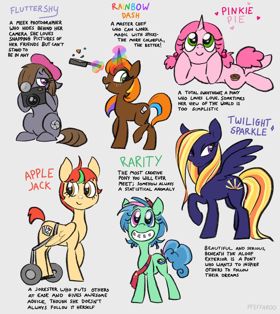 Alternate ponies the could fit the names of the Mane Six. A timid grey earth pony photographer with beret, a camera and a closed shutter cutie mark named Fluttershy, a brown unicorn with a with colorful accents, a skillet, a spice shaker cutie mark, and rainbow magic named Rainbow Dash, a pink unicorn with pigtails and a heart berry pie Cutie Mark named Pinkie Pie, a cream pegasus with a short red and green mane in a pony wheelchair with a playing card cutie named Apple Jack, a green earth pony with pink and blue heterochromia, a frizzy blue mane, a satchel and braces  and a Mobius strip cutie mark named Rarity, and a dark blue pegasus with a long golden mane and a sunset cutie mark named Twilight Sparkle. 
Each has a description. Fluttershy: A meek photographer who hides behind her camera. She loves snapping pictures pictures of her friends but can't stand to be in any. Rainbow Dash: A master chef who can work magic with spices- the more colorful, the better! Pinkie Pie: A total sweetheart, a pony who loves love. Sometimes her view of the world is too simplistic. Apple Jack: A jokester who puts others at ease and gives awesome advice, though she doesn't always follow it herself. Rarity: The most creative pony you will ever meet; somehow always a statistical anomaly. Twilight Sparkle: Beautiful and serious, beneath the aloof exterior is a pony who wants to inspire others to follow their dreams.