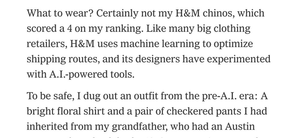 What to wear? Certainly not my H&M chinos, which scored a 4 on my ranking. Like many big clothing retailers, H&M uses machine learning to optimize shipping routes, and its designers have experimented with A.I.-powered tools.
To be safe, I dug out an outfit from the pre-A.I. era: A bright floral shirt and a pair of checkered pants I had inherited from my grandfather, who had an Austin
