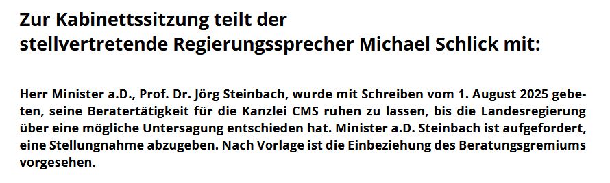 Auszug aus der Pressemitteilung der brandenburgischen Staatskanzlei vom 05. August 2025:  „Zur Kabinettssitzung teilt der
stellvertretende Regierungssprecher Michael Schlick mit:
Herr Minister a.D., Prof. Dr. Jörg Steinbach, wurde mit Schreiben vom 1. August 2025 gebeten, seine Beratertätigkeit für die Kanzlei CMS ruhen zu lassen, bis die Landesregierung über eine mögliche Untersagung entschieden hat. Minister a.D. Steinbach ist aufgefordert,
eine Stellungnahme abzugeben. Nach Vorlage ist die Einbeziehung des Beratungsgremiums vorgesehen."  