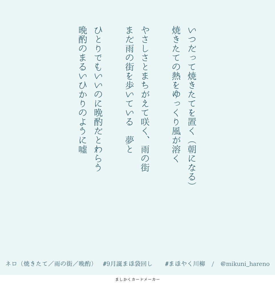 9月誕まほ袋回しでつくったまほやく川柳
ネロの誕生日、お題は「焼きたて」「雨の街」「晩酌」

いつだって焼きたてを置く（朝になる）
焼きたての熱をゆっくり風が溶く

やさしさとまちがえて咲く、雨の街
まだ雨の街を歩いている　夢と

ひとりでもいいのに晩酌だとわらう
晩酌のまるいひかりのように嘘