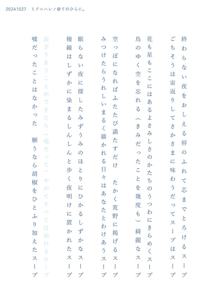 2024年10月27日　賢者のマナスポット20 無配


終わらない夜をおしえる唇のふれて芯までとろけるスープ

ごちそうは宙返りしてさかさまに味わうだってスープはスープ

花も星もここにはあるよさみしさのかたちのうつわにきらめくスープ

鳥のゆく空を忘れる（きみだったことを幾度も）綺麗なスープ

空っぽになればふたたび満たすだけたかく荒野に掲げるスープ

みつけたらうれしいまるく描かれる日々はあなたとわけあうスープ

眠らない夜に探したみずうみのほとりにひかるしずかなスープ

稜線はしずかに染まるしんしんと歩く夜明けに置かれたスープ

混ざりあうことができたら（嘘だって）やがてすべては崩れるスープ

嘘だったことはなかった願うなら胡椒をひとふり加えたスープ