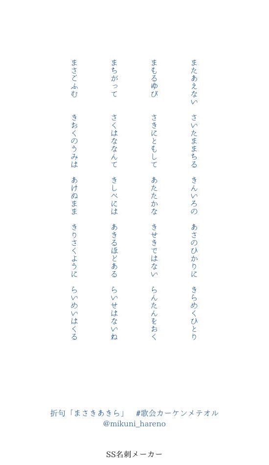 折句

またあえない　さいたままちる　きんいろの　あさのひかりに　きらめくひとり

まもるゆび　さきにとまして　あたたかな　きせきではない　らんたんをおく

まちがって　さくはななんて　きしべには　いくらでもある　らいせはないね

まさごふむ　きおくのうみは　あけぬまま　きりさくように　らいめいはくる