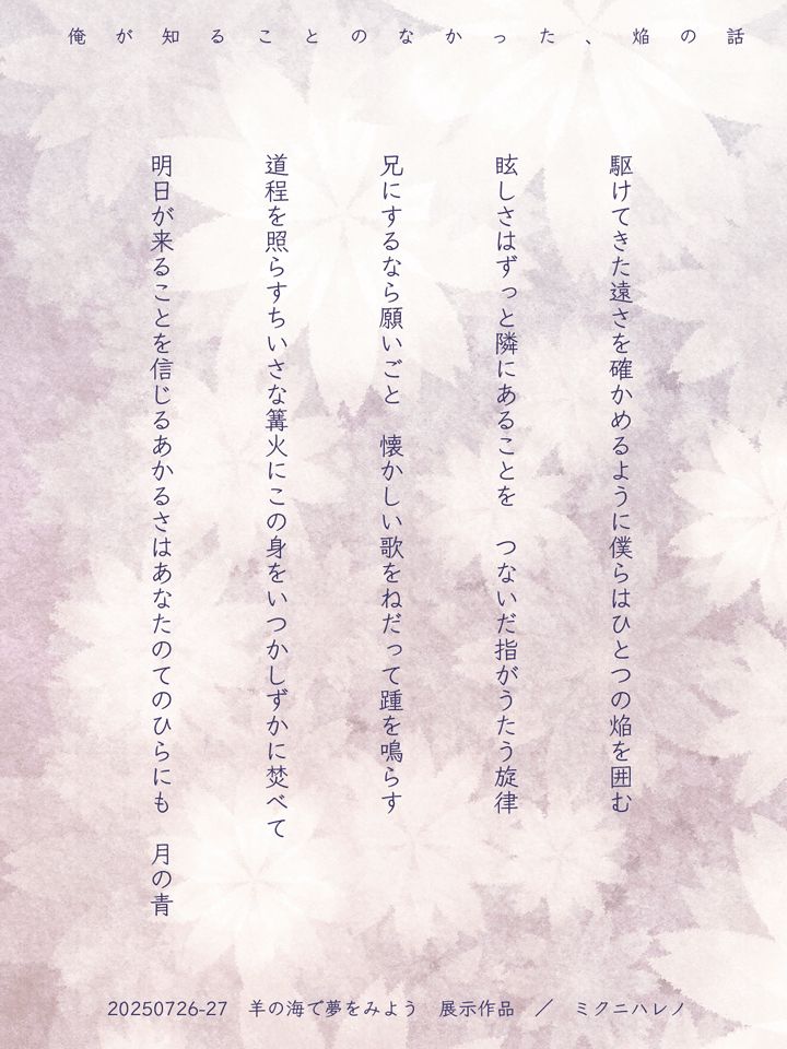 「魔法使いの約束」の二次創作短歌

（添え書き）俺が見ることのなかった、焔の話。


（短歌）
駆けてきた遠さを確かめるように僕らはひとつの焔を囲む

眩しさはずっと隣にあることを　つないだ指がうたう旋律　

兄にするなら願いごと　懐かしい歌をねだって踵を鳴らす

道程を照らすちいさな篝火にこの身をいつかしずかに焚べて

明日が来ることを信じるあかるさはあなたのてのひらにも　月の青