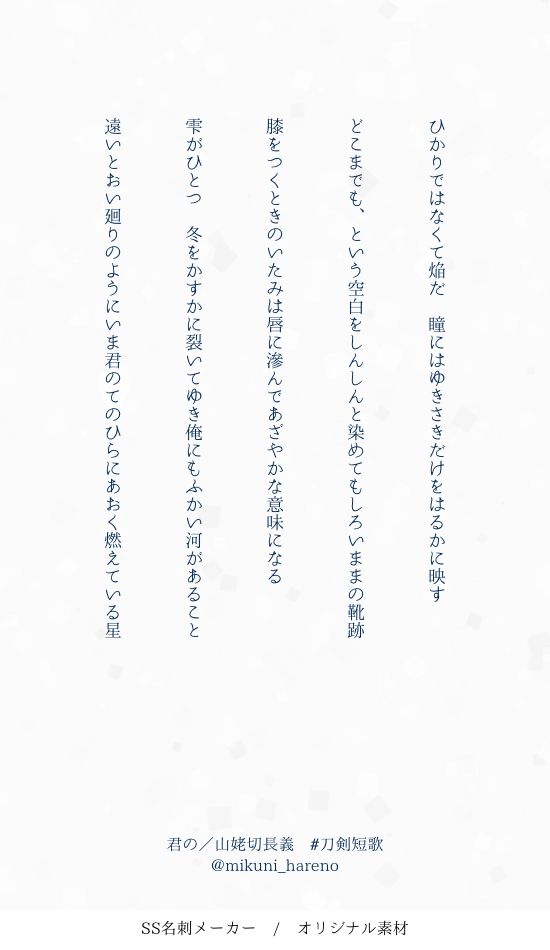 刀剣乱舞の二次創作短歌

君の／山姥切長義

ひかりではなくて焔だ　瞳にはゆきさきだけをはるかに映す

どこまでも、という空白をしんしんと染めてもしろいままの靴跡

膝をつくときのいたみは唇に滲んであざやかな意味になる

雫がひとつ　冬をかすかに裂いてゆき俺にもふかい河があること

遠いとおい廻りのようにいま君のてのひらにあおく燃えている星