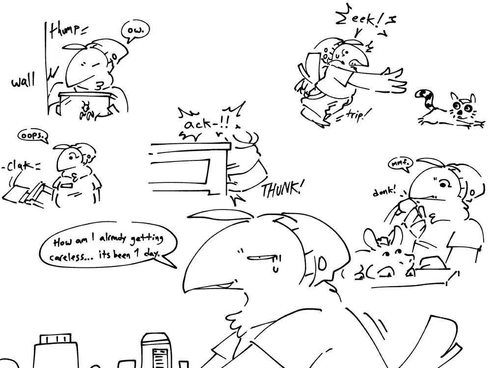 Spensew walks with a cart full of items on the bottom of the image. They say to themself, "How am I already getting careless... It's been one day."

Around their head are small illustrated memories of the various careless things that have happened to them earlier.

Top Left: While Spensew is moving a mantis enclosure, they bump their arm on a wall. Spensew simply responds with an "ow."

Bottom Left: Spensew accidentally knocks over a chair and it hits the ground with a loud clack. They look over at the chair with slight surprise and say "oops."

Middle: From the view of the floor, Spensew accidentally bumps their foot on the edge of a table and exclaim "ack-!!"

Top Right: Spensew is chasing a lemur when they suddenly trip over their own foot. An "eek!" escapes their beak before presumably falling over.

Bottom Right: After checking a donkey's temperature, Spensew raises the thermometer out of the donkey's ear and accidentally bonks the underside of their beak. They respond with an annoyed "mmf."