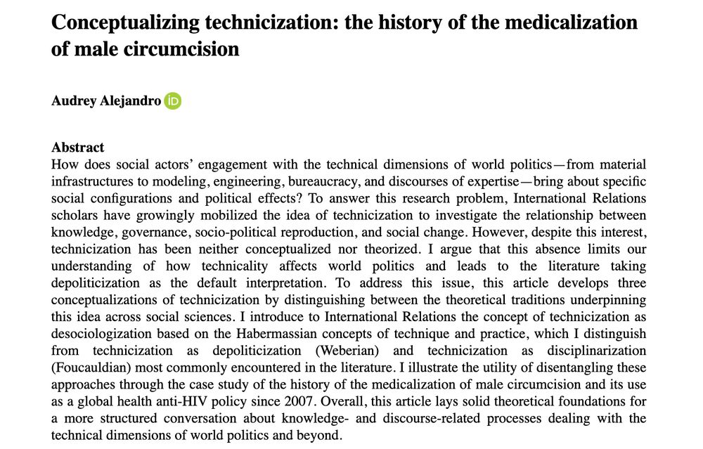 Abstract to the article "Conceptualizing technicization: the history of the medicalization of male circumcision" :
How does social actors’ engagement with the technical dimensions of world politics—from material infrastructures to modeling, engineering, bureaucracy, and discourses of expertise—bring about specific social configurations and political effects? To answer this research problem, International Relations scholars have growingly mobilized the idea of technicization to investigate the relationship between knowledge, governance, socio-political reproduction, and social change. However, despite this interest, technicization has been neither conceptualized nor theorized. I argue that this absence limits our understanding of how technicality affects world politics and leads to the literature taking depoliticization as the default interpretation. To address this issue, this article develops three conceptualizations of technicization by distinguishing between the theoretical traditions underpinning this idea across social sciences. I introduce to International Relations the concept of technicization as desociologization based on the Habermassian concepts of technique and practice, which I distinguish from technicization as depoliticization (Weberian) and technicization as disciplinarization (Foucauldian) most commonly encountered in the literature. I illustrate the utility of disentangling these approaches through the case study of the history of the medicalization of male circumcision and its use as a global health anti-HIV policy since 2007. Overall, this article lays solid theoretical foundations for a more structured conversation about knowledge- and discourse-related processes dealing with the technical dimensions of world politics and beyond.
