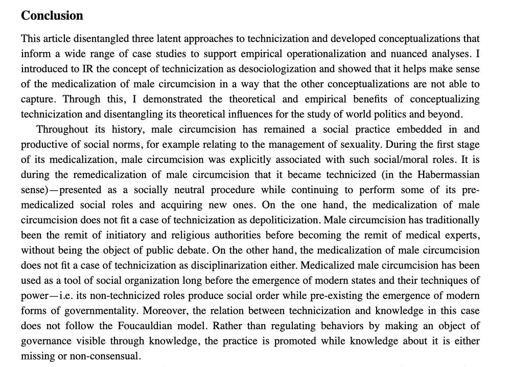 Conclusion

Throughout its history, male circumcision has remained a social practice embedded in and productive of social norms, for example relating to the management of sexuality. During the first stage of its medicalization, male circumcision was explicitly associated with such social/moral roles. It is during the remedicalization of male circumcision that it became technicized (in the Habermassian sense)—presented as a socially neutral procedure while continuing to perform some of its pre-medicalized social roles and acquiring new ones. On the one hand, the medicalization of male circumcision does not fit a case of technicization as depoliticization. Male circumcision has traditionally been the remit of initiatory and religious authorities before becoming the remit of medical experts, without being the object of public debate. On the other hand, the medicalization of male circumcision does not fit a case of technicization as disciplinarization either. Medicalized male circumcision has been used as a tool of social organization long before the emergence of modern states and their techniques of power—i.e. its non-technicized roles produce social order while pre-existing the emergence of modern forms of governmentality. Moreover, the relation between technicization and knowledge in this case does not follow the Foucauldian model. Rather than regulating behaviors by making an object of governance visible through knowledge, the practice is promoted while knowledge about it is either missing or non-consensual.