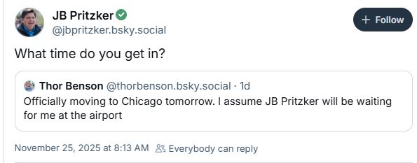 ‪Thor Benson‬ said "Officially moving to Chicago tomorrow. I assume JB Pritzker will be waiting for me at the airport"

JB Pritzker said "What time do you get in?"