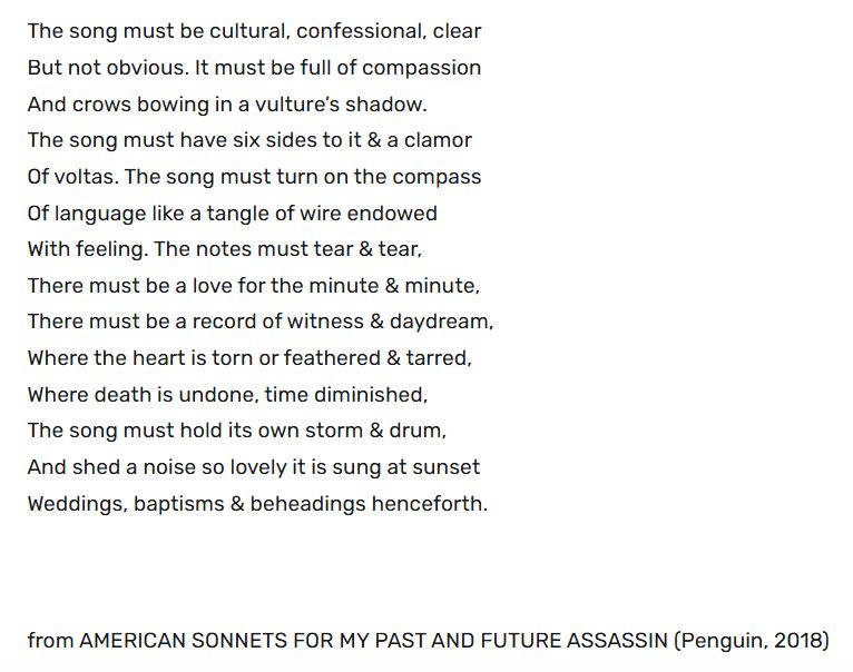 A poem appears in black text on a white background. The poem reads:

"The song must be cultural, confessional, clear
But not obvious. It must be full of compassion
And crows bowing in a vulture’s shadow.
The song must have six sides to it & a clamor
Of voltas. The song must turn on the compass
Of language like a tangle of wire endowed
With feeling. The notes must tear & tear,
There must be a love for the minute & minute,
There must be a record of witness & daydream,
Where the heart is torn or feathered & tarred,
Where death is undone, time diminished,
The song must hold its own storm & drum,
And shed a noise so lovely it is sung at sunset
Weddings, baptisms & beheadings henceforth.

from AMERICAN SONNETS FOR MY PAST AND FUTURE ASSASSIN (Penguin, 2018)"