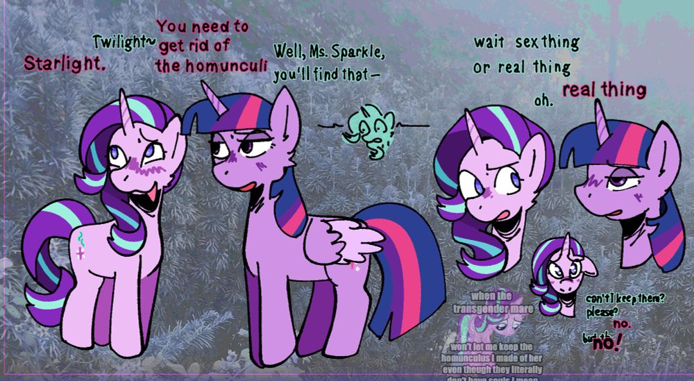 A digital illustration of starlight glimmer and twilight sparkle. In the first scene, starlight looks away form twilight, blushing. Twilight looks concerned. The dialogue reads: "T: Starlight" "S: Twilight~" "T: You need to get rid of the homunculi" "S: Well, Ms. Sparkle, you'll find that-". In the next scene, starlight looks back at twilight, concerned, while twilight looks exhausted. "S: wait sex thing or real thing" "T: real thing" "S: oh." In one final scene, starlight looks straight ahead with sad eyes. "S: can't I keep them? Please?" "T: no." "S: but th-" "T: no!" In the background, translucent art of Starlight looking sad by Tardifice on Deviantart is featured. Impact font text above her reads: "when the transgender mare." Text below reads: "won't even let me keep the homunculus I made of her even though they literally don't have souls I mean-" where the rest is cut off.