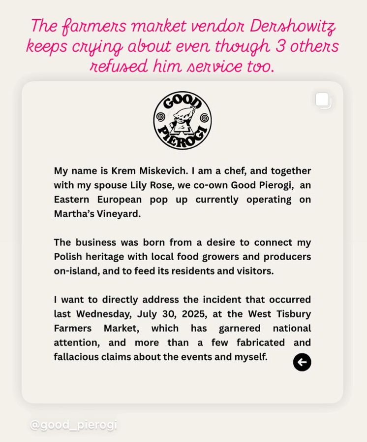 The farmers market vendor Dershowitz keeps crying about even though 3 others refused him service too.

My name is Krem Miskevich. I am a chef, and together with my spouse Lily Rose, we co-own Good Pierogi, an Eastern
European pop up currently operating on
Martha's Vineyard.
The business was born from a desire to connect my Polish heritage with local food growers and producers on-island, and to feed its residents and visitors.
I want to directly address the incident that occurred last Wednesday, July 30, 2025, at the West Tisbury Farmers Market, which has garnered national attention, and more than a few fabricated and fallacious claims about the events and myself.
@good_pierogi