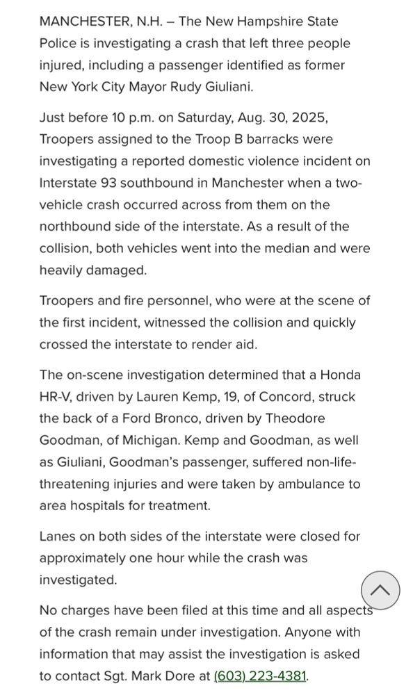 MANCHESTER, N.H. - The New Hampshire State Police is investigating a crash that left three people injured, including a passenger identified as former New York City Mayor Rudy Giuliani. Just before 10 p.m. on Saturday, Aug. 30, 2025, Troopers assigned to the Troop B barracks were investigating a reported domestic violence incident on Interstate 93 southbound in Manchester when a two-vehicle crash occurred across from them on the northbound side of the interstate. As a result of the collision, both vehicles went into the median and were heavily damaged. Troopers and fire personnel, who were at the scene of the first incident, witnessed the collision and quickly crossed the interstate to render aid. The on-scene investigation determined that a Honda HR-V, driven by Lauren Kemp, 19, of Concord, struck the back of a Ford Bronco, driven by Theodore Goodman, of Michigan. Kemp and Goodman, as well| as Giuliani, Goodman's passenger, suffered non-life-threatening injuries and were taken by ambulance to area hospitals for treatment. Lanes on both sides of the interstate were closed for approximately one hour while the crash was investigated. No charges have been filed at this time and all aspects of the crash remain under investigation. Anyone with information that may assist the investigation is asked to contact Sgt. Mark Dore at (603) 223-4381.