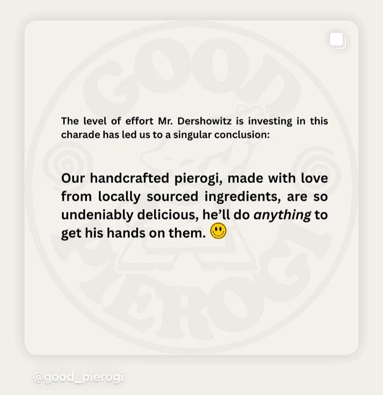 The level of effort Mr. Dershowitz is investing in this charade has led us to a singular conclusion:
Our handcrafted pierogi, made with love from locally sourced ingredients, are so undeniably delicious, he'll do anything to get his hands on them.
@good pierog!
