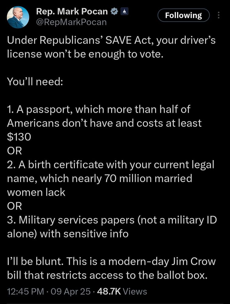 Rep. Mark Pocan
Following
@RepMarkPocan
Under Republicans' SAVE Act, your driver's license won't be enough to vote.
You'll need:
1. A passport, which more than half of Americans don't have and costs at least
$130
OR
2. A birth certificate with your current legal name, which nearly 70 million married women lack OR
3. Military services papers (not a military ID alone) with sensitive info
I'll be blunt. This is a modern-day Jim Crow bill that restricts access to the ballot box.
12:45 PM • 09 Apr 25 • 48.7K Views