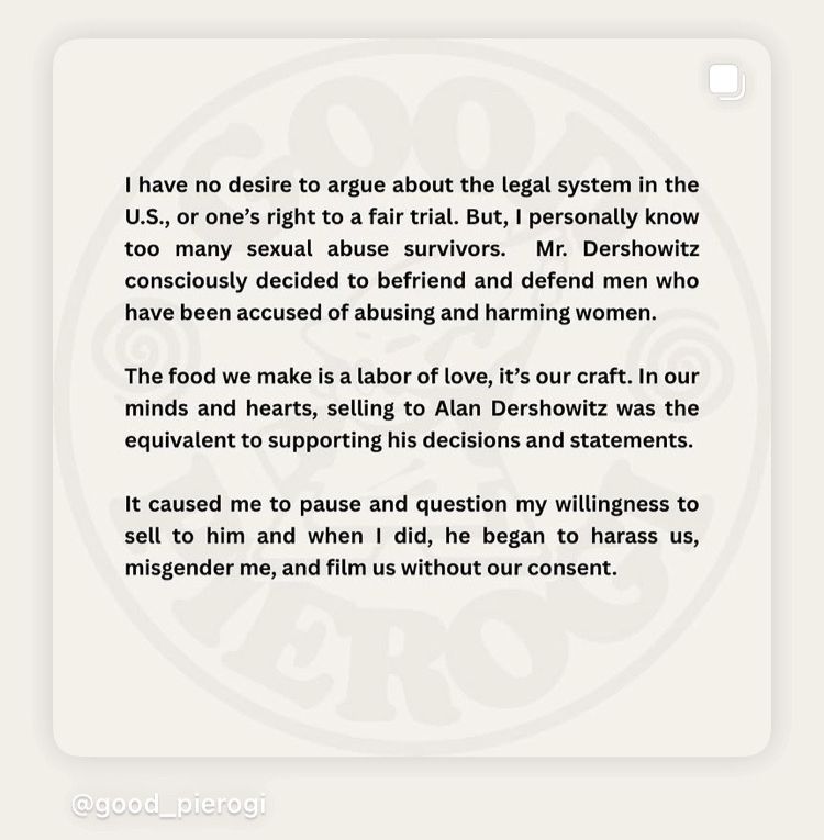 I have no desire to argue about the legal system in the
U.S., or one's right to a fair trial. But, I personally know too many sexual abuse survivors. Mr. Dershowitz consciously decided to befriend and defend men who have been accused of abusing and harming women.
The food we make is a labor of love, it's our craft. In our minds and hearts, selling to Alan Dershowitz was the equivalent to supporting his decisions and statements.
It caused me to pause and question my willingness to sell to him and when I did, he began to harass us, misgender me, and film us without our consent.
@good_pierogi