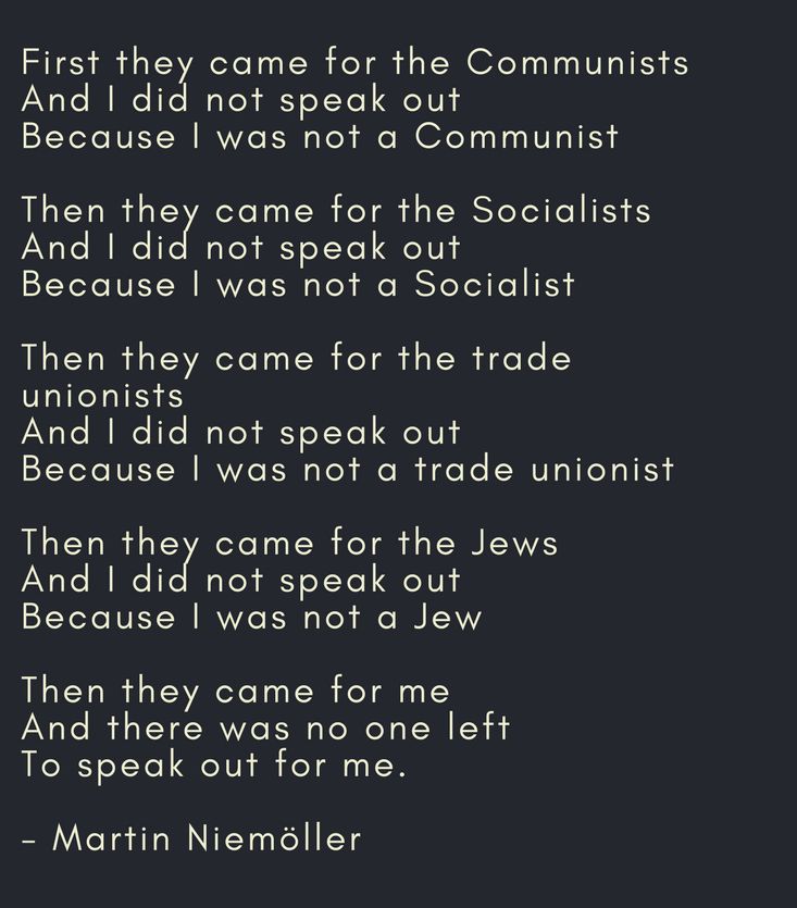 First they came for the Communists
And I did not speak out
Because I was not a Communist

Then they came for the Socialists
And I did not speak out
Because I was not a Socialist

Then they came for the trade unionists
And I did not speak out
Because I was not a trade unionist

Then they came for the Jews
And I did not speak out
Because I was not a Jew

Then they came for me
And there was no one left
To speak out for me

(Poem by Martin Niemöller)