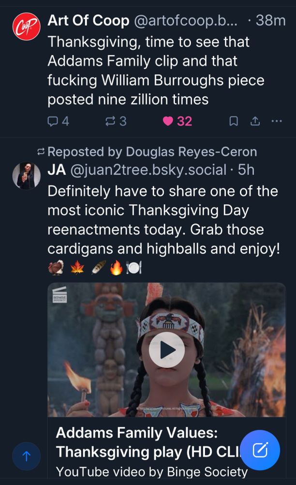 Screenshot of a pair of skeets. 

Art Of Coop @artofcoop.b... • 38m
Thanksgiving, time to see that Addams Family clip and that fucking William Burroughs piece posted nine zillion times


JA @juan2tree.bsky.social • 5h
Definitely have to share one of the most iconic Thanksgiving Day reenactments today. Grab those cardigans and highballs and enjoy!
(Addams Family clip mentioned above is attached to the post)