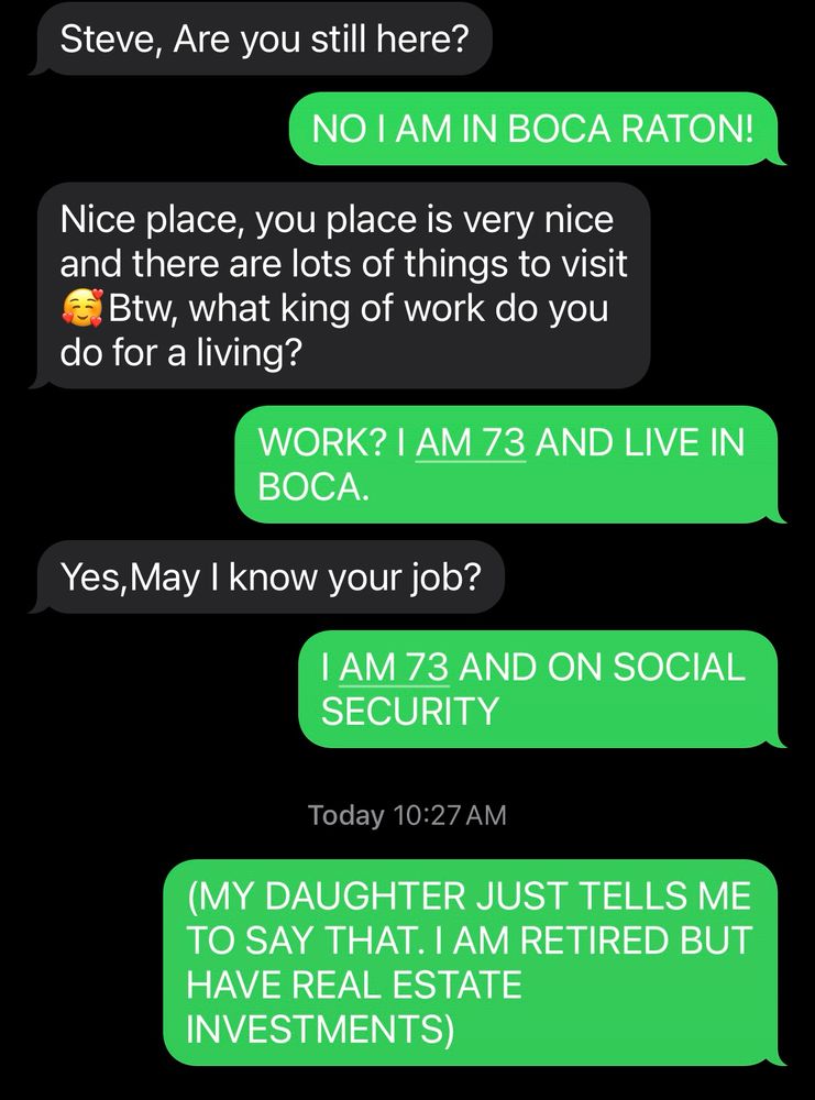 More scammer screenshots 

Steve, Are you still here?
NO I AM IN BOCA RATON!
Nice place, you place is very nice and there are lots of things to visit EBtw, what king of work do you do for a living?
WORK? I AM 73 AND LIVE IN BOCA.
Yes, May I know your job?
I AM 73 AND ON SOCIAL SECURITY
Today 10:27 AM
(MY DAUGHTER JUST TELLS ME TO SAY THAT. I AM RETIRED BUT HAVE REAL ESTATE INVESTMENTS)