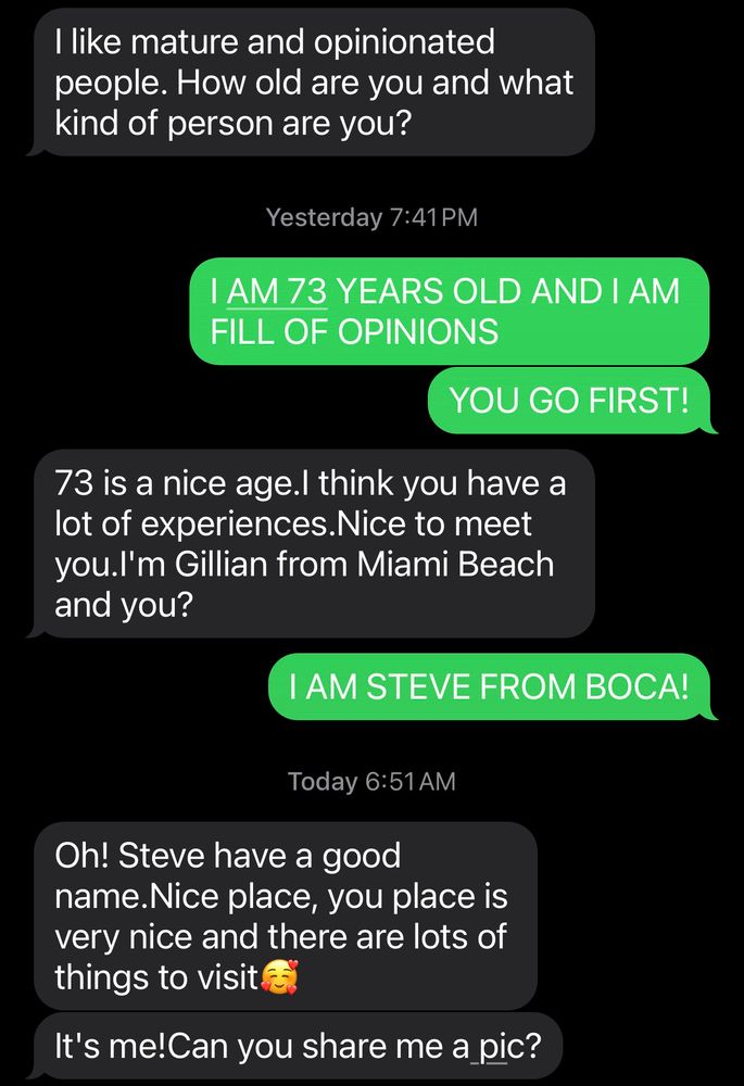 Screenshot of a text convo with a scammer. 

I like mature and opinionated people. How old are you and what kind of person are you?
Yesterday 7:41 PM
I AM 73 YEARS OLD AND I AM FILL OF OPINIONS
YOU GO FIRST!
73 is a nice age.I think you have a lot of experiences. Nice to meet you.l'm Gillian from Miami Beach and you?
I AM STEVE FROM BOCA!
Today 6:51 AM
Oh! Steve have a good name.Nice place, you place is very nice and there are lots of things to visit e
It's me!Can you share me a pic?
