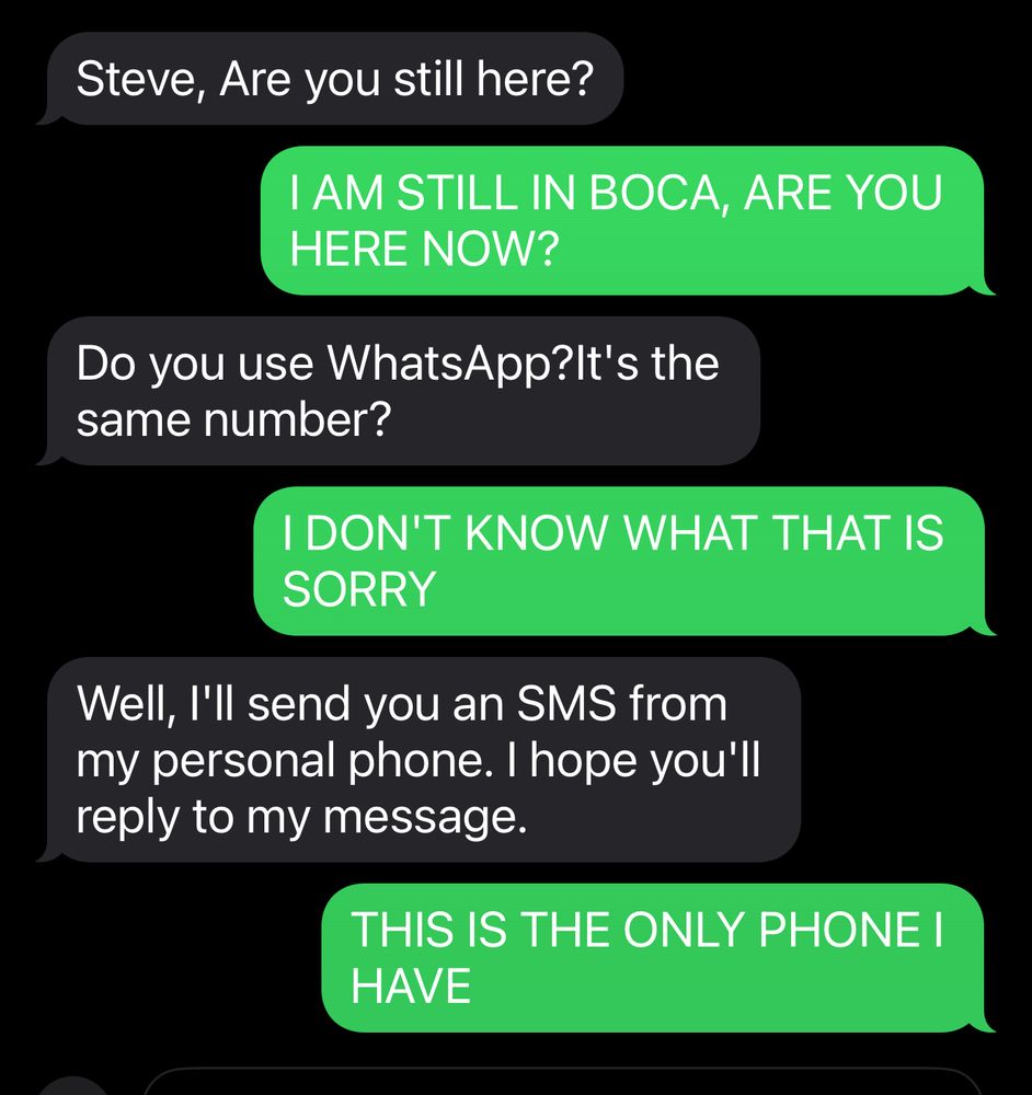 Steve, Are you still here?
I AM STILL IN BOCA, ARE YOU HERE NOW?
Do you use WhatsApp?It's the same number?
I DON'T KNOW WHAT THAT IS SORRY
Well, I'll send you an SMS from my personal phone. I hope you'll reply to my message.
THIS IS THE ONLY PHONE I HAVE