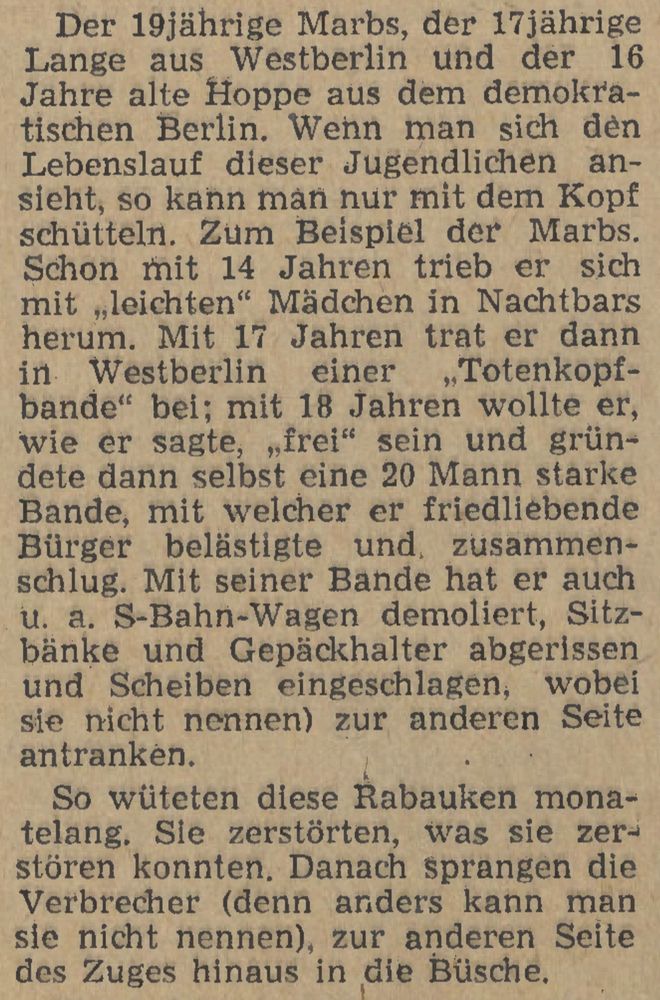 Der 19jährige Marbs, der 17jährige Lange aus Westberlin und der 16 Jahre alte Hoppe aus dem demokra-tischen Berlin. Wenn man sich đèn Lebenslauf dieser Jugendlichen an-sieht, so kann man nur mit dem Kopf schütteln. Zum Beispiel der Marbs. Schon mit 14 Jahren trieb er sich mit leichten" Mädchen in Nachtbars herum. Mit 17 Jahren trat er dann in Westberlin einer Totenkopf-bande" bei; mit 18 Jahren wollte er, wie er sagte, „frei" sein und grün-dete dann selbst eine 20 Mann starke Bande, mit welcher er friedliebende Bürger belästigte und zusammen-schlug. Mit seiner Bande hat er auch u. a. S-Bahn-Wagen demoliert, Sitz-bänke und Gepäckhalter abgerissen und Scheiben eingeschlagen, wobei sie nicht nennen) zur anderen Seite antranken.

So wüteten diese Rabauken mona-telang. Sie zerstörten, was sie zer-stören konnten. Danach sprangen die Verbrecher (denn anders kann man sie nicht nennen), zur anderen Seite des Zuges hinaus in die Büsche.