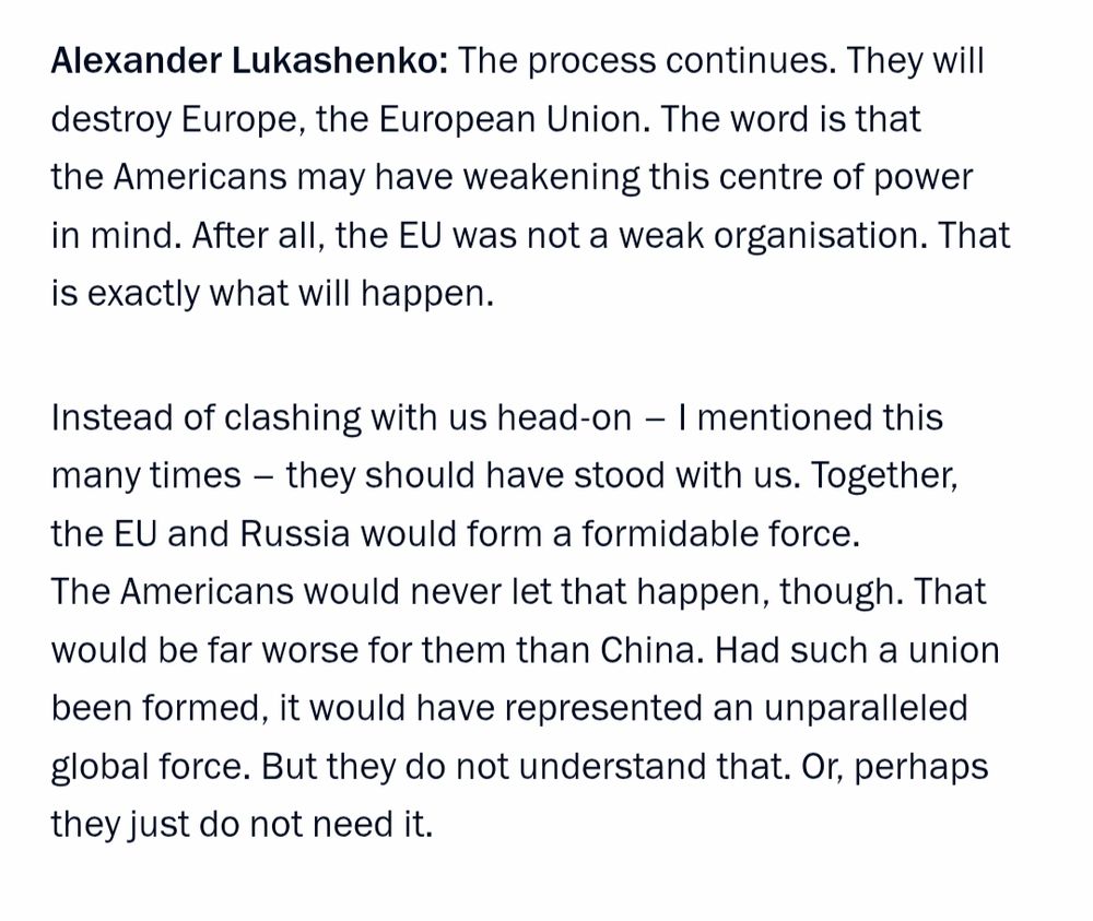 Alexander Lukashenko: The process continues. They will destroy Europe, the European Union. The word is that the Americans may have weakening this centre of power in mind. After all, the EU was not a weak organisation. That is exactly what will happen.

Instead of clashing with us head-on – I mentioned this many times – they should have stood with us. Together, the EU and Russia would form a formidable force. The Americans would never let that happen, though. That would be far worse for them than China. Had such a union been formed, it would have represented an unparalleled global force. But they do not understand that. Or, perhaps they just do not need it.