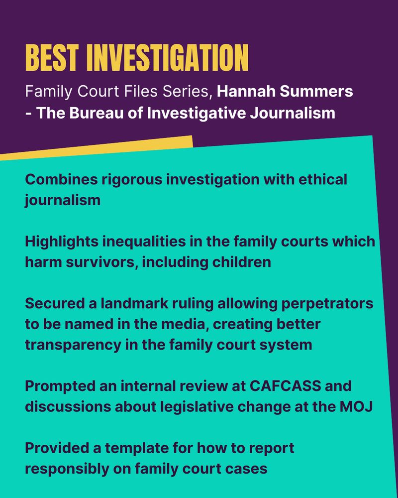 Best Investigation: Family Court Files Series, Hannah Summers 
- The Bureau of Investigative Journalism. 
- Combines rigorous investigation with ethical journalism
- Highlights inequalities in the family courts which harm survivors, including children
- Secured a landmark ruling allowing perpetrators to be named in the media, creating better transparency in the family court system
- Prompted an internal review at CAFCASS and discussions about legislative change at the MOJ
- Provided a template for how to report responsibly on family court cases
