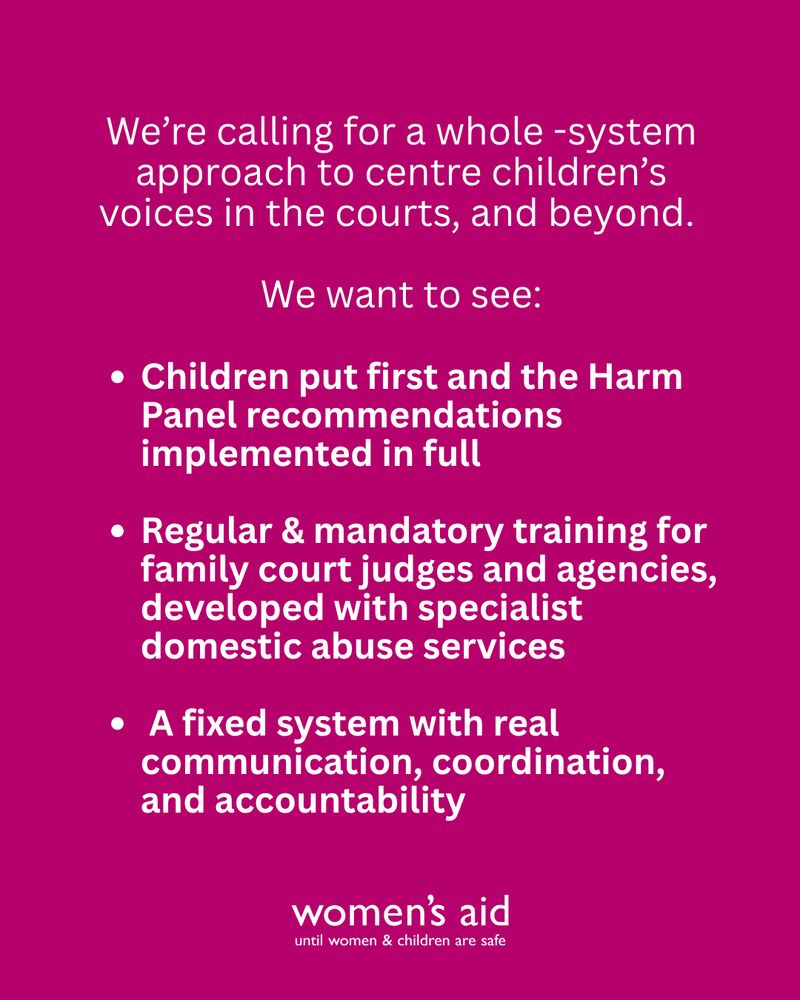 Women's Aid say: We're calling for a whole-system approach to centring children's voices in the courts and beyond. We want to see: children put first and the Harm Panel recommendations implemented in full. Regular and mandatory training for family court judges and agencies, developed with specialist domestic abuse services. A fixed system with real communication, coordination and accountability.