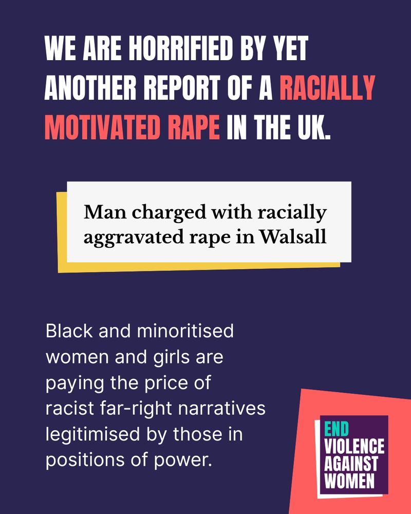 We are horrified by yet another report of racially motivated rape in the UK. Headline that reads: man charged with racially aggravated rape in Walsall. Black and minoritised women and girls are paying the price of racist far-right narratives legitimised by those in positions of power. End Violence Against Women