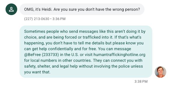 Text message: OMG, it's Heidi. Are you sure you don't have the wrong person?

Message from me: Sometimes people who send messages like this aren’t doing it by choice, and are being forced or trafficked into it. If that’s what’s happening, you don’t have to tell me details but please know you can get help confidentially and for free. You can message @BeFree (233733) in the U.S. or visit humantraffickinghotline.org for local numbers in other countries. They can connect you with safety, shelter, and legal help without involving the police unless you want that.