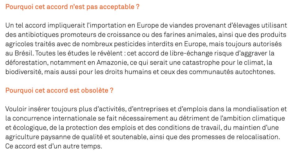 Pourquoi cet accord n’est pas acceptable ?

Un tel accord impliquerait l’importation en Europe de viandes provenant d’élevages utilisant des antibiotiques promoteurs de croissance ou des farines animales, ainsi que des produits agricoles traités avec de nombreux pesticides interdits en Europe, mais toujours autorisés au Brésil. Toutes les études le révèlent : cet accord de libre-échange risque d’aggraver la déforestation, notamment en Amazonie, ce qui serait une catastrophe pour le climat, la biodiversité, mais aussi pour les droits humains et ceux des communautés autochtones.

Pourquoi cet accord est obsolète ?

Vouloir insérer toujours plus d’activités, d’entreprises et d’emplois dans la mondialisation et la concurrence internationale se fait nécessairement au détriment de l’ambition climatique et écologique, de la protection des emplois et des conditions de travail, du maintien d’une agriculture paysanne de qualité et soutenable, ainsi que des promesses de relocalisation. Ce accord est d’un autre temps.
