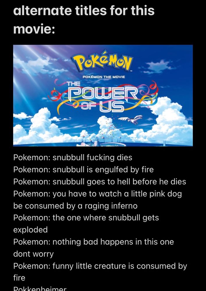 screenshot of notes app “alternate titles for this movie” the titled listed are: Pokemon: snubbull fucking dies
Pokemon: snubbull is the engulfed by fire
Pokemon: snubbull goes to hell before he dies
Pokemon: you have to watch a little pink dog be consumed by a raging inferno
Pokemon: the one where snubbull gets exploded
Pokemon: nothing bad happens in this one dont worry
Pokemon: funny little creature is consumed by fire
Pokkenheimer