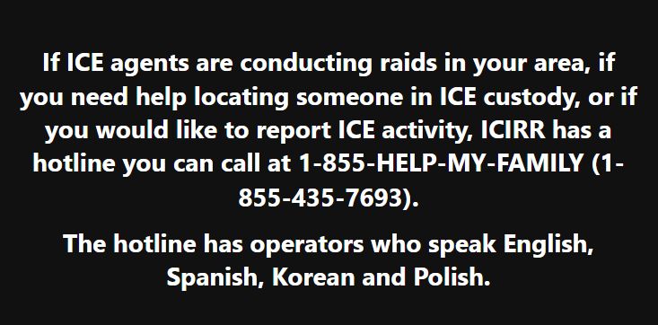 If ICE is conducting raids...ICIRR has a hotline you can call at 1-855-HELP-MY-FAMILY (1-855-435-7693).  Operators speak English, Spanish, Korean and Polish.