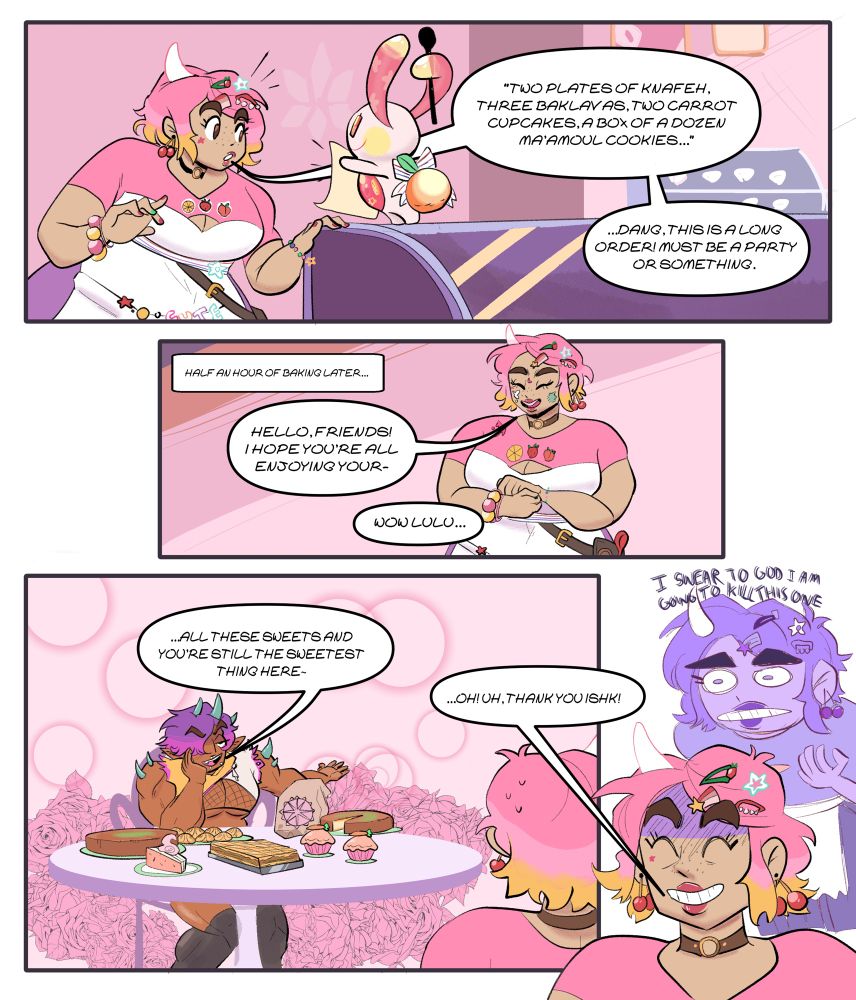 A comic featuring Lulu and Ishk from the game Spirit Swap:
frame 1: Lulu is in her pink bakery, looking over an order she just received with her familiar bunny. She’s saying: "TWO PLATES OF KNAFEH.
THREE BAKLAVAS, TWO CARROT CUPCAKES, A BOXOF A DOZEN MA'AMOUL COOKIES..."
Lulu: “...DANG, THIS IS A LONG ORDER! MUST BE A PARTY OR SOMETHING.”
Frame 2:
HALF AN HOUR OF BAKING LATER.... Lulu stands with her hands clasped in front of her, welcoming the guests that she assumes ordered all this food. She says:
“HELLO, FRIENDS!
I HOPE YOU'RE ALL ENJOYING YOUR-“ a voice off screen cuts her off, saying “Now, Lulu…”
Frame 3:
A big beefy person, Ishk, is sitting at a table, with an opulent spread of treats Lulu made, in front of them. They gesture to the food and continue: “All these sweets and you’re still the sweetest thing here…”
Frame 4:
In the foreground is Lulu smiling a tense smile and behind her is the spectre of her actual feelings thinking “I SWEAR TO GOD, I am GOING TO KILL THIS ONE!”