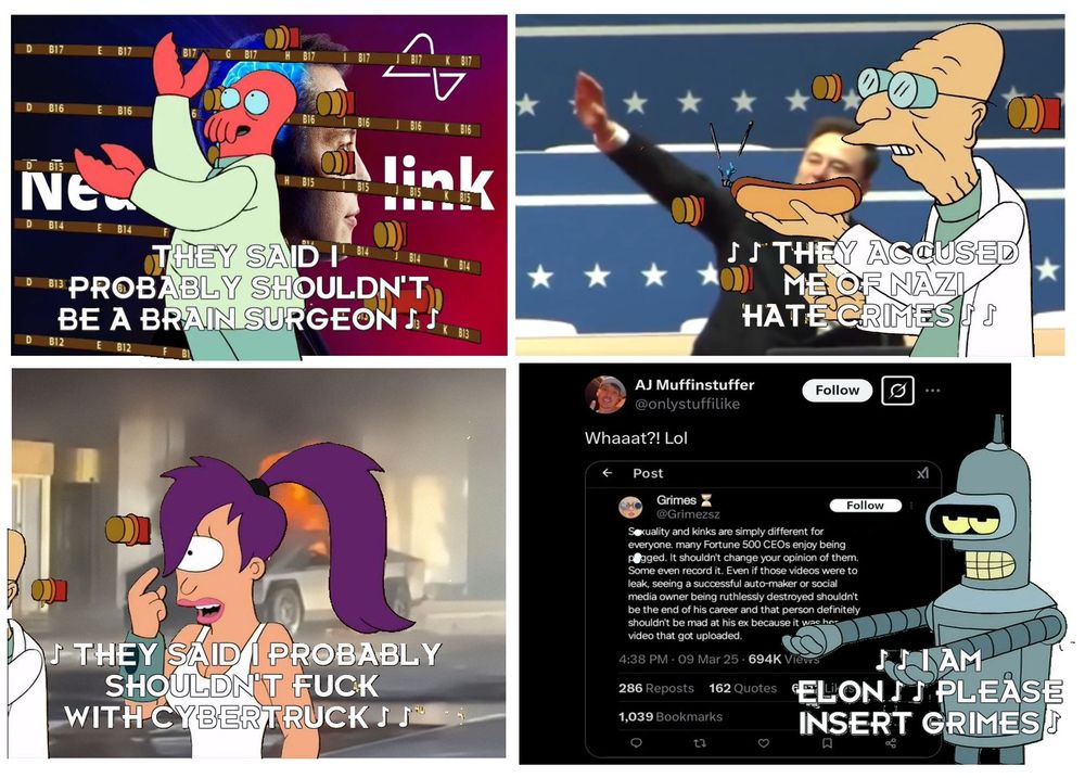 A meme featuring four panels from the Futurama episode "How Hermes Requisitioned His Groove Back". It features a humurous line from the song at the end but adapted - Zoidberg is singing "They said I probably shouldn't be a brain surgeon" and in the background is a promotional image of Elon Musk with his Neuralink logo. The second panel features Farnsworth singing "They accused me of Nazi hate crimes" and in the background is a screenshot of Elon Musk performing a Sieg Heil at Donald Trump's inauguration. The third panel features Leela singing "They said I probably shouldn't fuck with Cybertruck" and in the background is a Cybertruck on fire. The fourth panel features Bender singing "I am Bender please insert Grimes" and in the background is a screenshot of Grimes' tweet implying that there is video footage of her pegging Elon Musk.