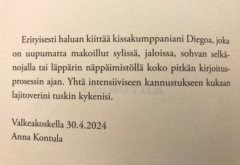 Kuva kirjan sivusta. 

Erityisesti haluan kiittäa kissakumppaniani Diegoa, joka on uupumatta makoillut sylissä, jaloissa, sohvan selkänojalla tai läppärin näppäimistöllä koko pitkän kirjoitus-
prosessin ajan. Yhtä intensiviseen kannustukseen kukaan lajitoverini tuskin kykenisi.

Valkeakoskella 30.4.2024
Anna Kontula