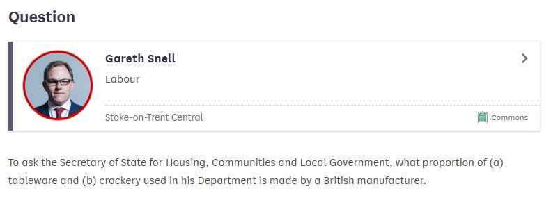 A written question for MHCLG, by Labour MP Gareth Snell.
"Question:
Gareth Snell, Labour, Stoke-on-Trent Central; Commons.
To ask the Secretary of State for Housing, Communities and Local Government, what proportion of (a) tableware and (b) crockery used in his Department is made by a British manufacturer."