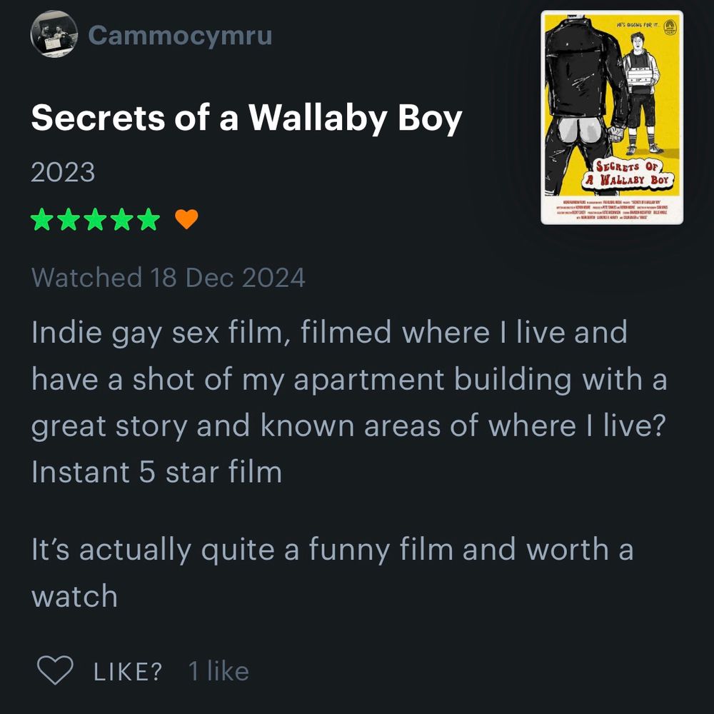 A Letterboxd review of Secrets of a Wallaby Boy by Cammocymru says: “Indie gay sex film, filmed where I live and have a shot of my apartment building with a great story and known areas of where I live? Instant 5 star film It’s actually quite a funny film and worth a watch.”  Their rating is 5 stars out of 5.