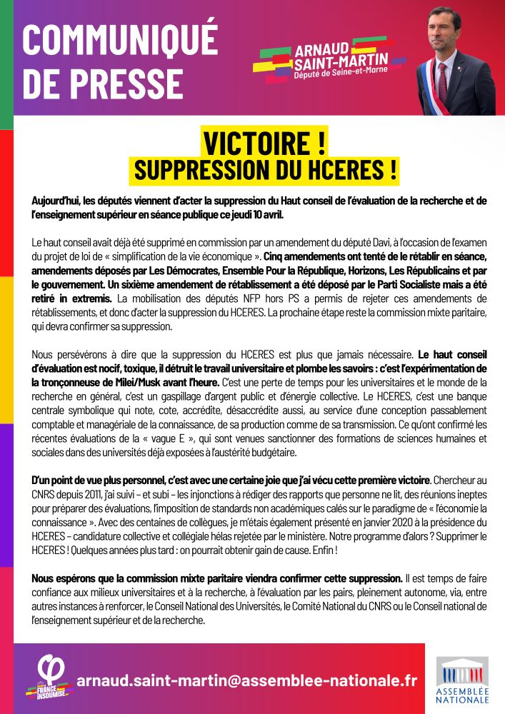 Aujourd’hui, les députés viennent d’acter la suppression du Haut conseil de l’évaluation de la recherche et de l’enseignement supérieur en séance publique ce jeudi 10 avril. 

Le haut conseil avait déjà été supprimé en commission par un amendement du député Davi, à l’occasion de l’examen du projet de loi de « simplification de la vie économique ». Cinq amendements ont tenté de le rétablir en séance, amendements déposés par Les Démocrates, Ensemble Pour la République, Horizons, Les Républicains et par le gouvernement. Un sixième amendement de rétablissement a été déposé par le Parti Socialiste mais a été retiré in extremis. La mobilisation des députés NFP hors PS a permis de rejeter ces amendements de rétablissements, et donc d’acter la suppression du HCERES

Nous persévérons à dire que la suppression du HCERES est plus que jamais nécessaire. Le haut conseil d’évaluation est nocif, toxique, il détruit le travail universitaire et plombe les savoirs : c’est l’expérimentation de la tronçonneuse de Milei/Musk avant l’heure. C’est une perte de temps pour les universitaires et le monde de la recherche en général, c’est un gaspillage d’argent public et d’énergie collective. Le HCERES, c’est une banque centrale symbolique qui note, cote, accrédite, désaccrédite aussi, au service d’une conception passablement comptable et managériale de la connaissance, de sa production comme de sa transmission. Ce qu’ont confirmé les récentes évaluations de la « vague E », qui sont venues sanctionner des formations de sciences humaines et sociales dans des universités déjà exposées à l’austérité budgétaire



Nous espérons que la commission mixte paritaire viendra confirmer cette suppression. Il est temps de faire confiance aux milieux universitaires et à la recherche, à l’évaluation par les pairs, pleinement autonome, via, entre autres instances à renforcer, le Conseil National des Universités, le Comité National du CNRS ou le Conseil national de l’enseignement supérieur et de la recherche.